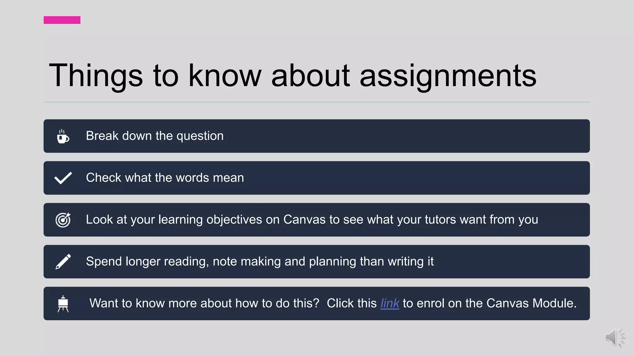 Things to know about assignments
Break down the question
Check what the words mean
Look at your learning objectives on Canvas to see what your tutors want from you
Spend longer reading, note making and planning than writing it
Want to know more about how to do this? Click this link to enrol on the Canvas Module.