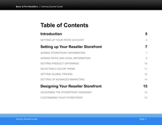 Table of Contents
Introduction 5
SETTING UP YOUR PAYEE ACCOUNT! 5
Setting up Your Reseller Storefront 7
ADDING STOREFRONT INFORMATION! 7
ADDING PAYEE AND LEGAL INFORMATION! 9
SETTING PRODUCT OFFERINGS! 10
SELECTING A COLOR THEME! 11
SETTING GLOBAL PRICING! 12
SETTING UP ADVANCED MARKETING! 14
Designing Your Reseller Storefront 15
ACCESSING THE STOREFRONT DESIGNER! 15
CUSTOMIZING YOUR STOREFRONT! 15
AKJZNAzsqknsxxkjnsjx
Getting Started Guide
 Page 3
Basic & Pro Resellers // Getting Started Guide
 