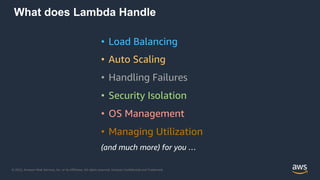 © 2022, Amazon Web Services, Inc. or its Affiliates. All rights reserved. Amazon Confidential and Trademark.
What does Lambda Handle
• Load Balancing
• Auto Scaling
• Handling Failures
• Security Isolation
• OS Management
• Managing Utilization
(and much more) for you …
 