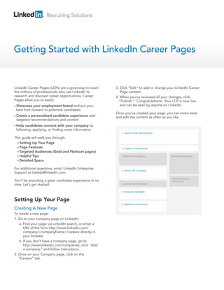 Recruiting Solutions
Getting Started with LinkedIn Career Pages
Setting Up Your Page
LinkedIn Career Pages (LCPs) are a great way to reach
the millions of professionals who use LinkedIn to
research and discover career opportunities. Career
Pages allow you to easily:
• Showcase your employment brand and put your
best foot forward to potential candidates
• Create a personalized candidate experience with
targeted recommendations and content
• Help candidates connect with your company by
following, applying, or finding more information
This guide will walk you through:
• Setting Up Your Page
• Page Features
• Targeted Audiences (Gold and Platinum pages)
• Helpful Tips
• Detailed Specs
For additional questions, email LinkedIn Enterprise
Support at lcshelp@linkedin.com.
You’ll be providing a great candidate experience in no
time. Let’s get started!
Creating A New Page
To create a new page:
1. Go to your company page on LinkedIn:
a. Find your page via LinkedIn search, or enter a
URL of the form http://www.linkedin.com/
company/<companyName>/careers directly in
your browser.
b. If you don’t have a company page, go to
http://www.linkedin.com/companies, click “Add
a company,” and follow instructions.
2. Once on your Company page, click on the
“Careers” tab.
3. Click ”Edit” to add or change your LinkedIn Career
Page content.
4. When you’ve reviewed all your changes, click
“Publish.” Congratulations! Your LCP is now live,
and can be seen by anyone on LinkedIn.
Once you’ve created your page, you can come back
and edit the content as often as you like.
People at the Company Recommended Jobs
Where Employees
Come From
1. Banner (with optional link)
2. Tagline & Subheading
3. About the Company
4. Employee Spotlight
5. Additional Information
Company Status Updates
 