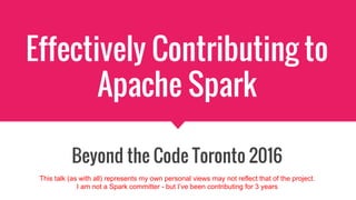 Effectively Contributing to
Apache Spark
Beyond the Code Toronto 2016
This talk (as with all) represents my own personal views may not reflect that of the project.
I am not a Spark committer - but I’ve been contributing for 3 years
 