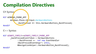 Compilation Directives
C# Syntax
#if WINDOWS_PHONE_APP
Windows.Phone.UI.Input.HardwareButtons
.BackPressed += this.HardwareButtons_BackPressed;
#endif
C++ Syntax
#if WINAPI_FAMILY==WINAPI_FAMILY_PHONE_APP
_backPressedEventToken = HardwareButtons
::BackPressed += ref new EventHandler
<BackPressedEventArgs^> (this,
&NavigationHelper::HardwareButton_BackPressed);
#endif
 