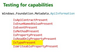 Testing for capabilities
IsApiContractPresent
IsEnumNamedValuePresent
IsEventPresent
IsMethodPresent
IsPropertyPresent
IsReadOnlyPropertyPresent
IsTypePresent
IsWriteablePropertyPresent
Windows.Foundation.Metadata.ApiInformation
 