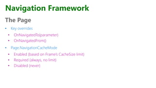 The Page
• Key overrides
• OnNavigatedTo(parameter)
• OnNavigatedFrom()
• Page.NavigationCacheMode
• Enabled (based on Frame’s CacheSize limit)
• Required (always, no limit)
• Disabled (never)
Navigation Framework
 