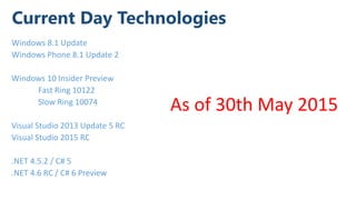 Current Day Technologies
Windows 8.1 Update
Windows Phone 8.1 Update 2
Windows 10 Insider Preview
Fast Ring 10122
Slow Ring 10074
Visual Studio 2013 Update 5 RC
Visual Studio 2015 RC
.NET 4.5.2 / C# 5
.NET 4.6 RC / C# 6 Preview
As of 30th May 2015
 