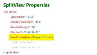 SplitView Properties
<SplitView
IsPaneOpen="False"
CompactPaneLength="150"
OpenPaneLength="50"
Placement="Right|Left"
PaneDisplayMode="CompactInline">
<SplitView.Pane />
<SplitView.Content />
</SplitView>
 