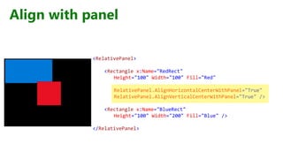 Align with panel
<RelativePanel>
<Rectangle x:Name="RedRect"
Height="100" Width="100" Fill="Red"
RelativePanel.AlignHorizontalCenterWithPanel="True"
RelativePanel.AlignVerticalCenterWithPanel="True" />
<Rectangle x:Name="BlueRect"
Height="100" Width="200" Fill="Blue" />
</RelativePanel>
 