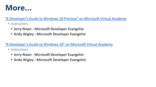 More…
“A Developer's Guide to Windows 10 Preview” on Microsoft Virtual Academy
• Instructors
• Jerry Nixon - Microsoft Developer Evangelist
• ​Andy Wigley - Microsoft Developer Evangelist
“A Developer's Guide to Windows 10” on Microsoft Virtual Academy
• Instructors
• Jerry Nixon - Microsoft Developer Evangelist
• ​Andy Wigley - Microsoft Developer Evangelist
 