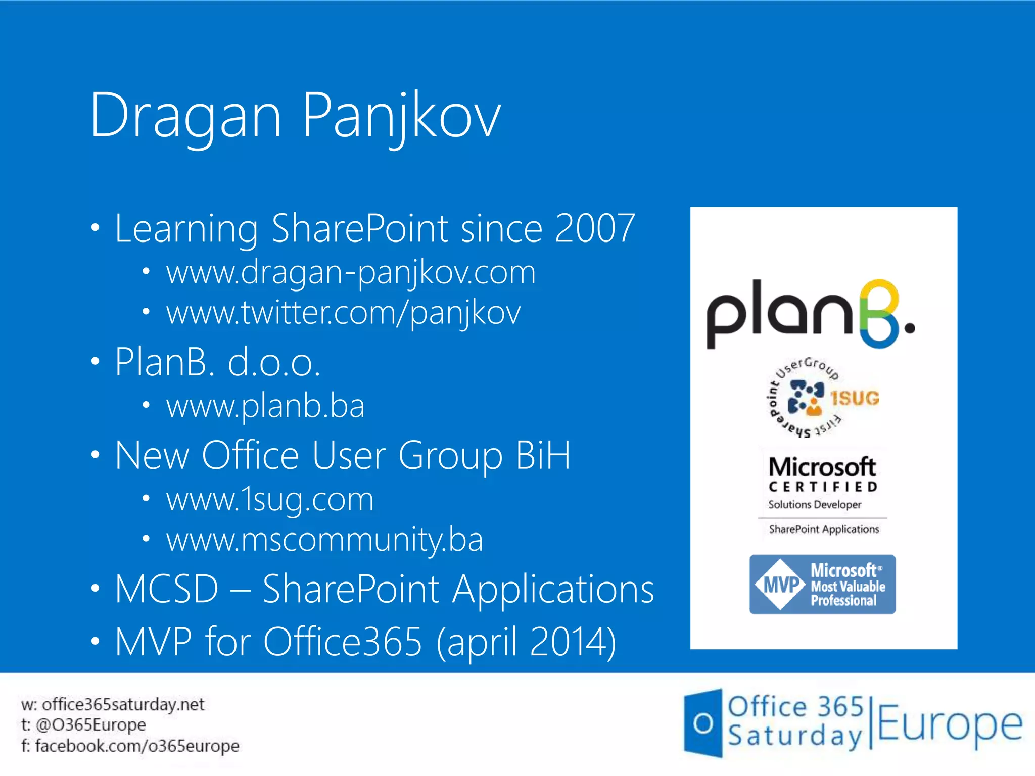 Dragan Panjkov
 Learning SharePoint since 2007
 www.dragan-panjkov.com
 www.twitter.com/panjkov
 PlanB. d.o.o.
 www.planb.ba
 New Office User Group BiH
 www.1sug.com
 www.mscommunity.ba
 MCSD – SharePoint Applications
 MVP for Office365 (april 2014)
 
