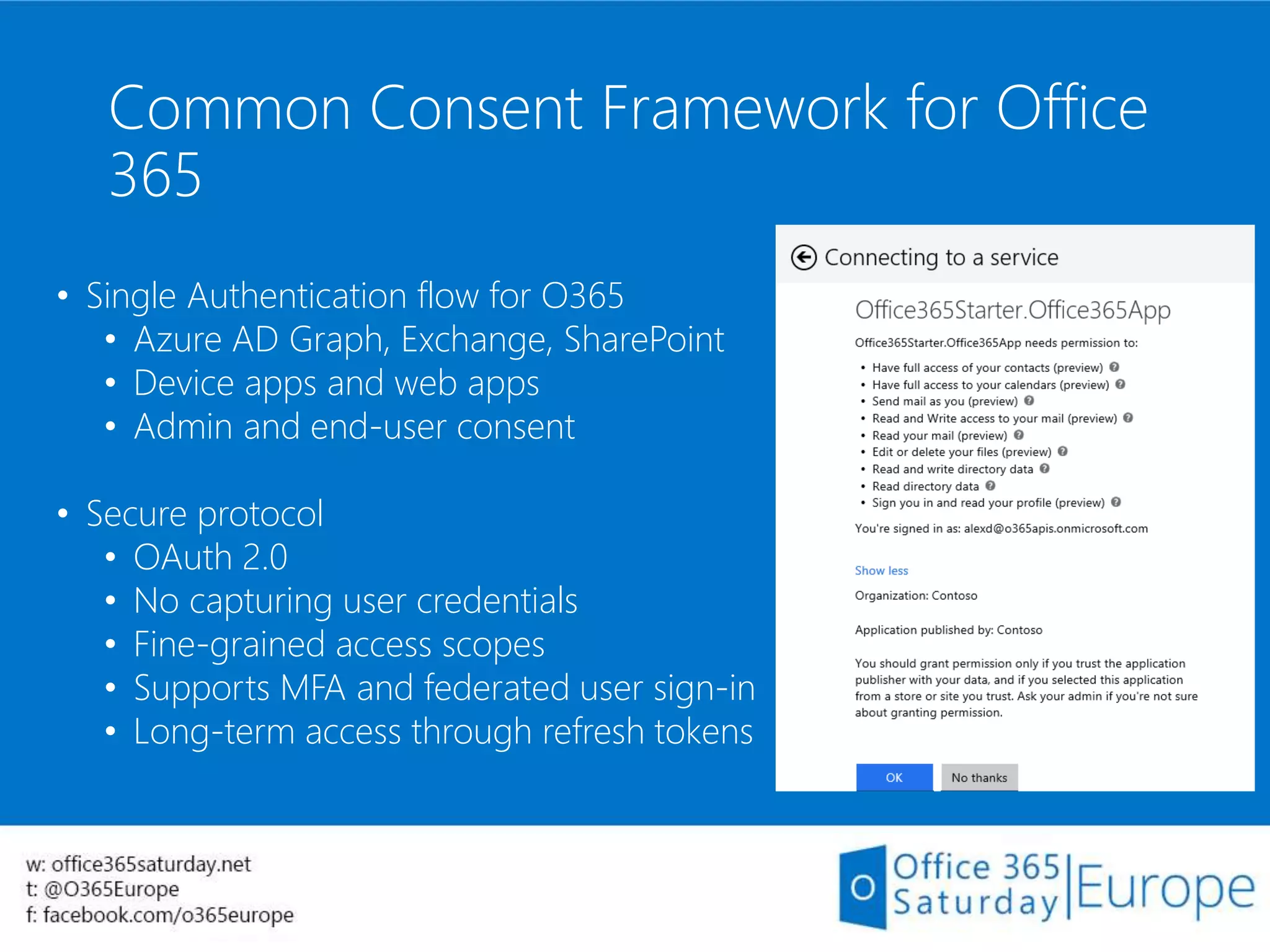 Common Consent Framework for Office
365
• Single Authentication flow for O365
• Azure AD Graph, Exchange, SharePoint
• Device apps and web apps
• Admin and end-user consent
• Secure protocol
• OAuth 2.0
• No capturing user credentials
• Fine-grained access scopes
• Supports MFA and federated user sign-in
• Long-term access through refresh tokens
 