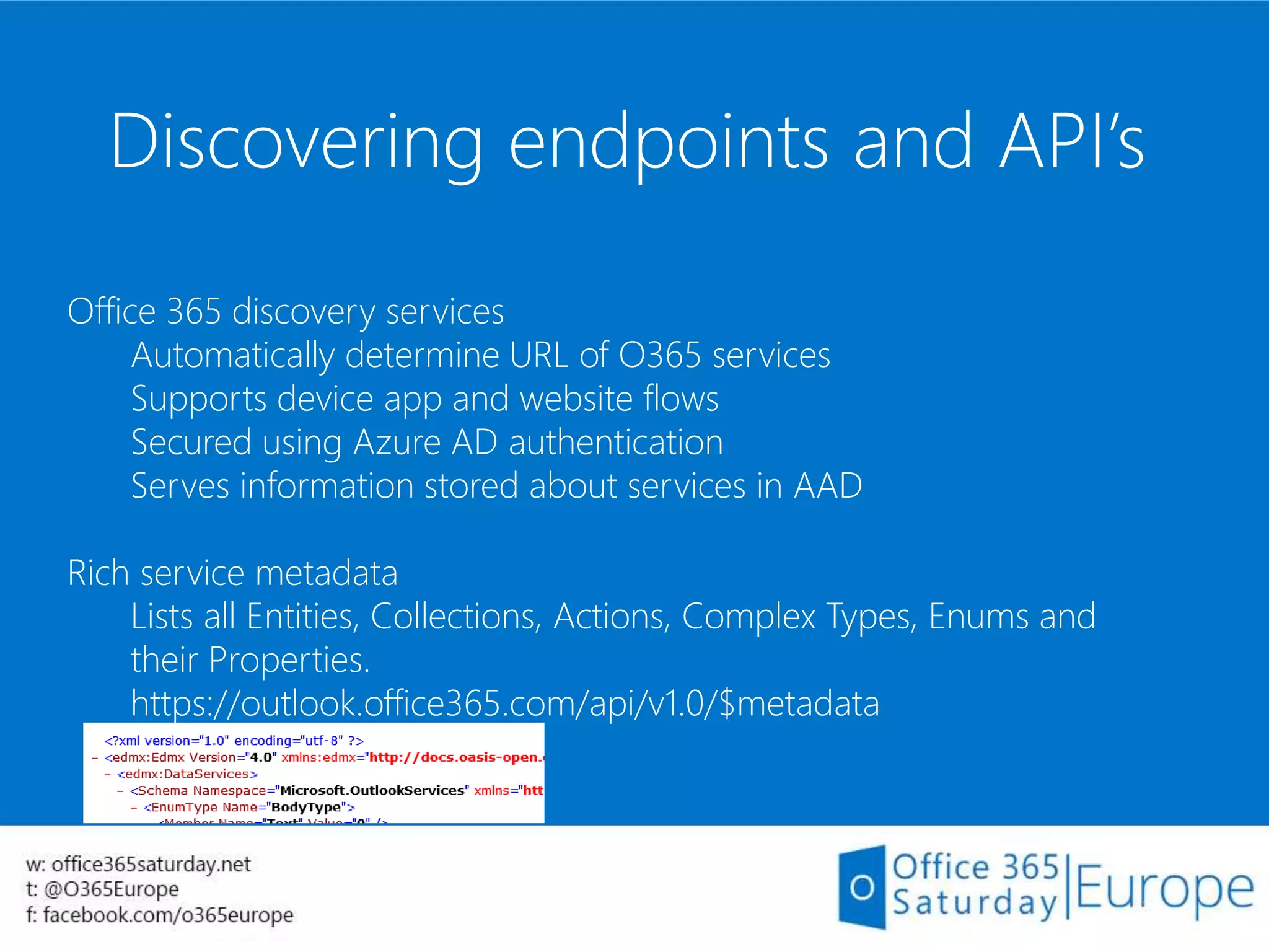Discovering endpoints and API’s
36
Office 365 discovery services
Automatically determine URL of O365 services
Supports device app and website flows
Secured using Azure AD authentication
Serves information stored about services in AAD
Rich service metadata
Lists all Entities, Collections, Actions, Complex Types, Enums and
their Properties.
https://outlook.office365.com/api/v1.0/$metadata
 