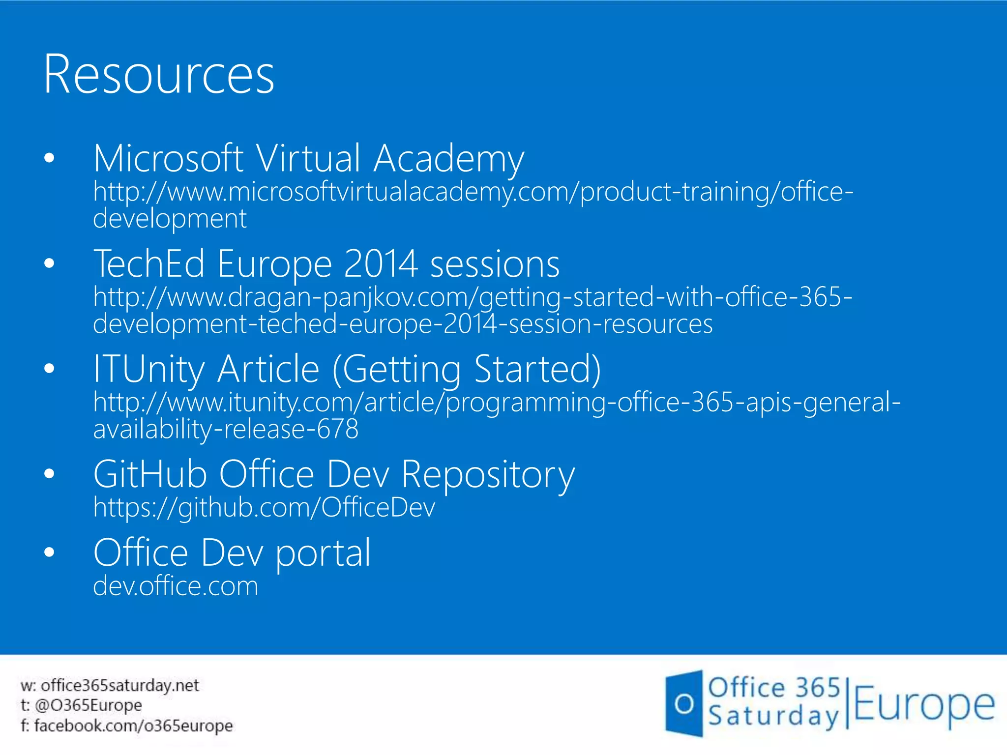 Resources
• Microsoft Virtual Academy
http://www.microsoftvirtualacademy.com/product-training/office-
development
• TechEd Europe 2014 sessions
http://www.dragan-panjkov.com/getting-started-with-office-365-
development-teched-europe-2014-session-resources
• ITUnity Article (Getting Started)
http://www.itunity.com/article/programming-office-365-apis-general-
availability-release-678
• GitHub Office Dev Repository
https://github.com/OfficeDev
• Office Dev portal
dev.office.com
 