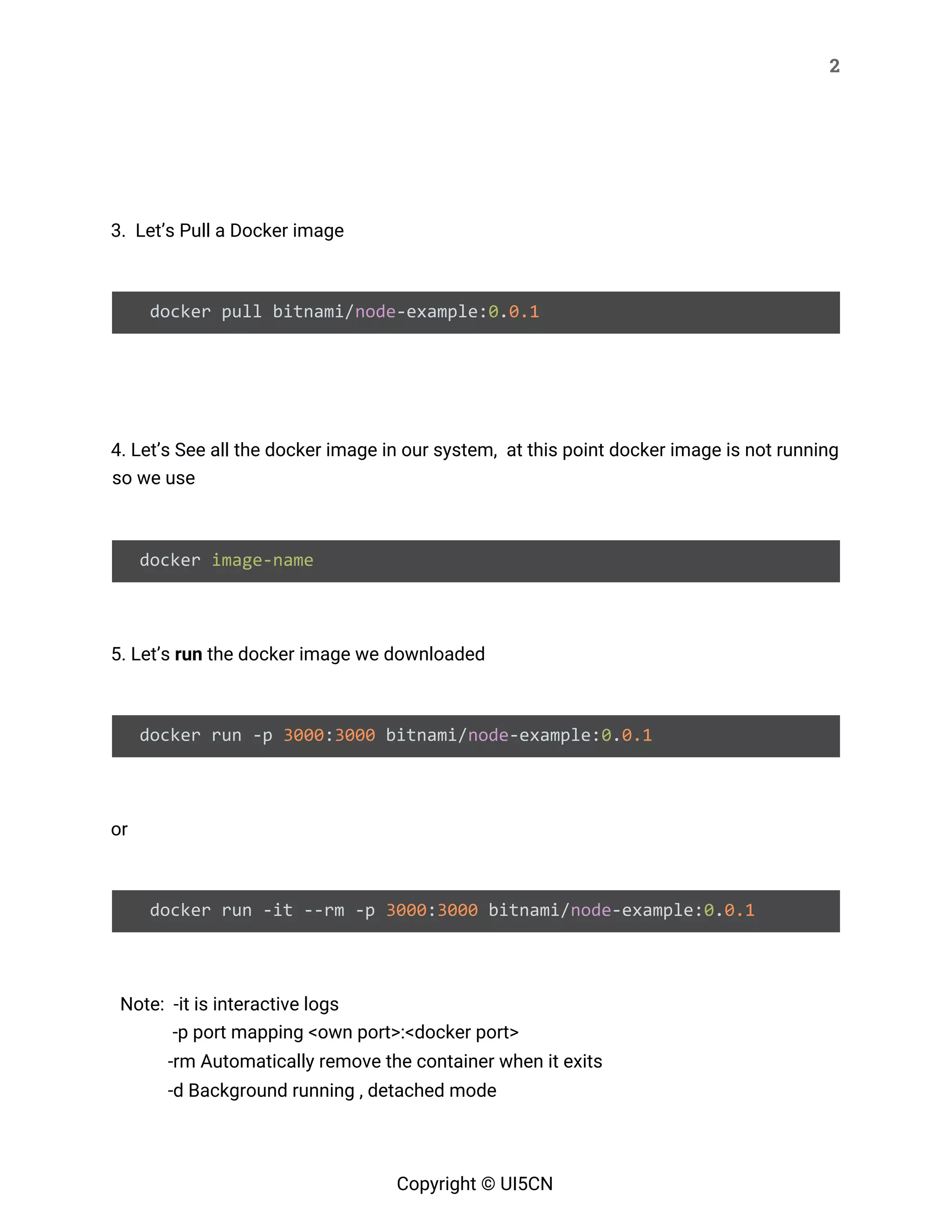 2 
 
 
 
3. Let’s Pull a Docker image 
 
docker pull bitnami/​node​-example:​0​.​0.1 
 
 
4. Let’s See all the docker image in our system, at this point docker image is not running 
so we use 
 
docker ​image-name 
 
5. Let’s ​run​ the docker image we downloaded 
 
docker run -p ​3000​:​3000​ bitnami/​node​-example:​0​.​0.1 
 
or 
 
docker run -it --rm -p ​3000​:​3000​ bitnami/​node​-example:​0​.​0.1 
 
Note: -it is interactive logs  
  -p port mapping <own port>:<docker port> 
  -rm Automatically remove the container when it exits 
-d Background running , detached mode 
Copyright © UI5CN 
 