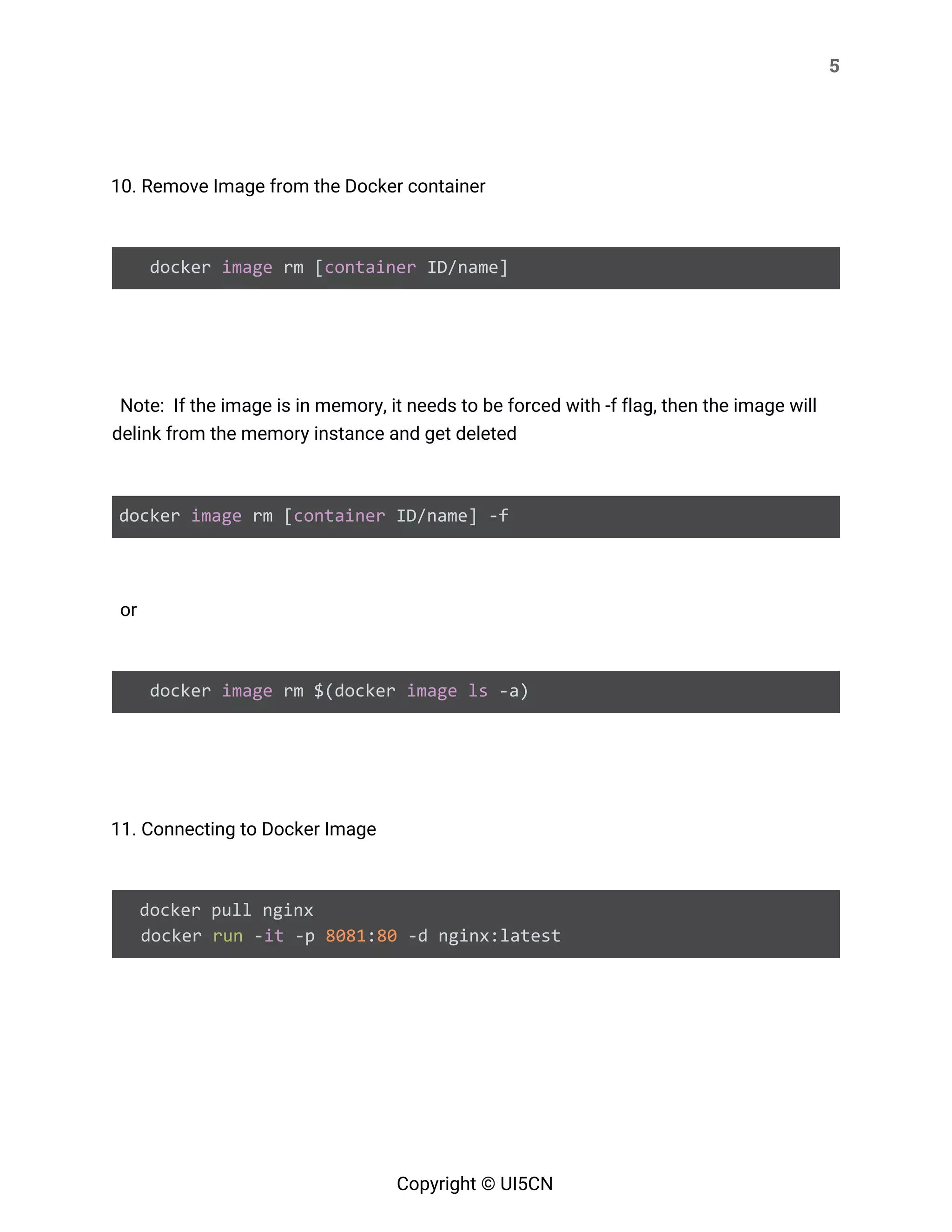 5 
 
 
10. Remove Image from the Docker container 
 
docker ​image​ rm [​container​ ID/name] 
 
  
Note: If the image is in memory, it needs to be forced with -f flag, then the image will 
delink from the memory instance and get deleted 
 
docker ​image​ rm [​container​ ID/name] -f 
   
or 
 
docker ​image​ rm $(docker ​image​ ​ls​ -a) 
 
 
11. Connecting to Docker Image 
 
docker pull nginx
docker ​run​ -​it​ -p ​8081​:​80​ -d nginx:latest 
 
 
 
 
Copyright © UI5CN 
 