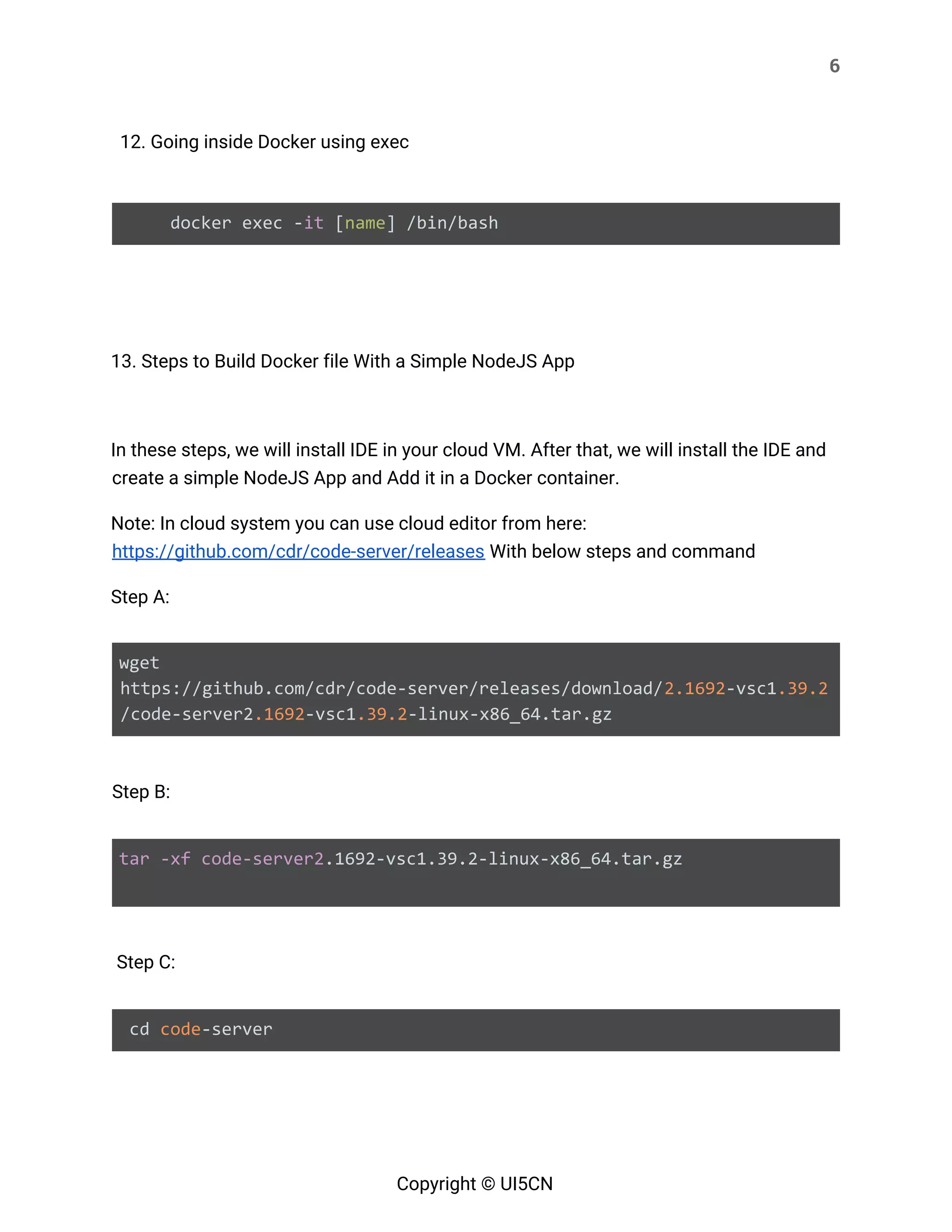 6 
 
12. Going inside Docker using exec 
 
docker exec -​it​ [​name​] /bin/bash 
 
   
13. Steps to Build Docker file With a Simple NodeJS App 
 
In these steps, we will install IDE in your cloud VM. After that, we will install the IDE and 
create a simple NodeJS App and Add it in a Docker container. 
Note: In cloud system you can use cloud editor from here: 
https://github.com/cdr/code-server/releases​ With below steps and command 
Step A: 
 
wget
https://github.com/cdr/code-server/releases/download/​2.1692​-vsc1​.39.2
/code-server2​.1692​-vsc1​.39.2​-linux-x86_64.tar.gz 
 
Step B: 
 
tar​ ​-xf​ ​code-server2​.1692-vsc1.39.2-linux-x86_64.tar.gz
 
 
Step C:  
 
cd ​code​-server  
Copyright © UI5CN 
 
