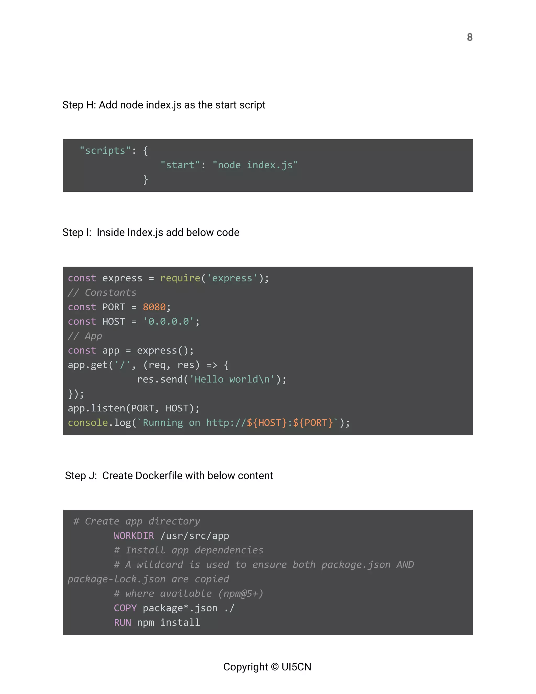 8 
 
 
Step H: Add node index.js as the start script 
   
​"scripts"​: {
​"start"​: ​"node index.js"
} 
   
Step I: Inside Index.js add below code   
   
const​ express = ​require​(​'express'​);
// Constants
const​ PORT = ​8080​;
const​ HOST = ​'0.0.0.0'​;
// App
const​ app = express();
app.get(​'/'​, (req, res) => {
res.send(​'Hello worldn'​);
});
app.listen(PORT, HOST);
console​.log(​`Running on http://​${HOST}​:​${PORT}​`​); 
   
Step J: Create Dockerfile with below content 
   
​# Create app directory
​WORKDIR​ /usr/src/app
​# Install app dependencies
​# A wildcard is used to ensure both package.json AND
package-lock.json are copied
​# where available (npm@5+)
​COPY​ package*.json ./
​RUN​ npm install
Copyright © UI5CN 
 