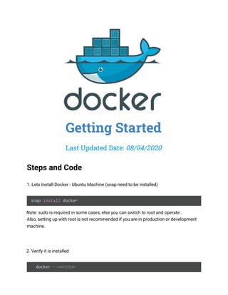  
 
Getting Started 
Last Updated Date: ​08/04/2020 
 
Steps and Code 
 
1. Lets Install Docker - Ubuntu Machine (snap need to be installed) 
 
snap ​install​ docker 
Note: sudo is required in some cases, else you can switch to root and operate .  
Also, setting up with root is not recommended if you are in production or development 
machine.  
 
 
2. Verify it is installed  
   
docker ​--version 
 
 