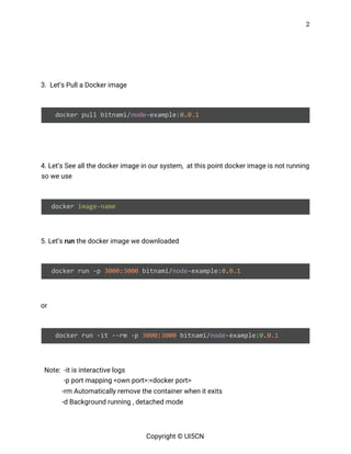 2 
 
 
 
3. Let’s Pull a Docker image 
 
docker pull bitnami/​node​-example:​0​.​0.1 
 
 
4. Let’s See all the docker image in our system, at this point docker image is not running 
so we use 
 
docker ​image-name 
 
5. Let’s ​run​ the docker image we downloaded 
 
docker run -p ​3000​:​3000​ bitnami/​node​-example:​0​.​0.1 
 
or 
 
docker run -it --rm -p ​3000​:​3000​ bitnami/​node​-example:​0​.​0.1 
 
Note: -it is interactive logs  
  -p port mapping <own port>:<docker port> 
  -rm Automatically remove the container when it exits 
-d Background running , detached mode 
Copyright © UI5CN 
 