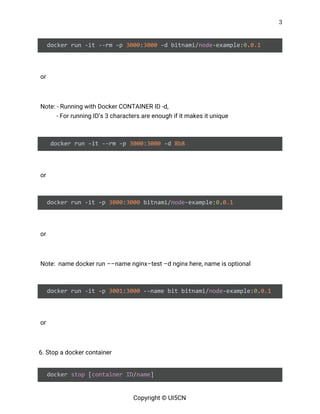 3 
 
docker run -it --rm -p ​3000​:​3000​ -d bitnami/​node​-example:​0​.​0.1 
 
or  
 
Note: - Running with Docker CONTAINER ID -d,  
- For running ID’s 3 characters are enough if it makes it unique 
 
docker run -it --rm -p ​3000​:​3000​ -d ​8b8 
 
or  
 
docker run -it -p ​3000​:​3000​ bitnami/​node​-example:​0​.​0.1 
 
or  
 
Note: name docker run ––name nginx–test –d nginx here, name is optional 
 
docker run -it -p ​3001​:​3000​ --name bit bitnami/​node​-example:​0​.​0.1 
 
or  
 
6. Stop a docker container 
 
docker ​stop​ [​container​ ​ID​/​name​] 
Copyright © UI5CN 
 