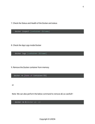 4 
 
 
 
7. Check the Status and Health of the Docker and status 
 
docker inspect ​[container ID/name] 
   
 
8. Check the App Logs inside Docker 
 
docker logs ​[container ID/name] 
   
 
9. Remove the Docker container from memory 
 
docker rm [​Name​ ​of​ Container/ID] 
 
or  
 
Note: We can also perform the below command to remove all, so carefull ! 
 
docker rm $​(docker ps -a) 
   
   
Copyright © UI5CN 
 