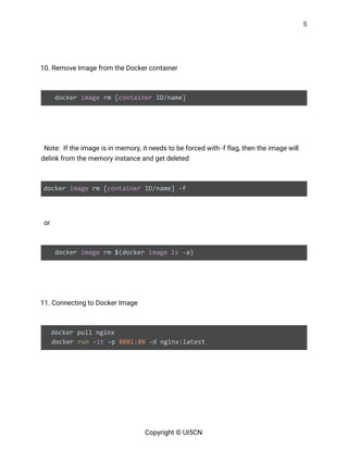 5 
 
 
10. Remove Image from the Docker container 
 
docker ​image​ rm [​container​ ID/name] 
 
  
Note: If the image is in memory, it needs to be forced with -f flag, then the image will 
delink from the memory instance and get deleted 
 
docker ​image​ rm [​container​ ID/name] -f 
   
or 
 
docker ​image​ rm $(docker ​image​ ​ls​ -a) 
 
 
11. Connecting to Docker Image 
 
docker pull nginx
docker ​run​ -​it​ -p ​8081​:​80​ -d nginx:latest 
 
 
 
 
Copyright © UI5CN 
 