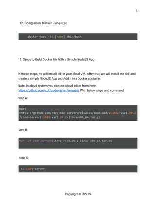 6 
 
12. Going inside Docker using exec 
 
docker exec -​it​ [​name​] /bin/bash 
 
   
13. Steps to Build Docker file With a Simple NodeJS App 
 
In these steps, we will install IDE in your cloud VM. After that, we will install the IDE and 
create a simple NodeJS App and Add it in a Docker container. 
Note: In cloud system you can use cloud editor from here: 
https://github.com/cdr/code-server/releases​ With below steps and command 
Step A: 
 
wget
https://github.com/cdr/code-server/releases/download/​2.1692​-vsc1​.39.2
/code-server2​.1692​-vsc1​.39.2​-linux-x86_64.tar.gz 
 
Step B: 
 
tar​ ​-xf​ ​code-server2​.1692-vsc1.39.2-linux-x86_64.tar.gz
 
 
Step C:  
 
cd ​code​-server  
Copyright © UI5CN 
 