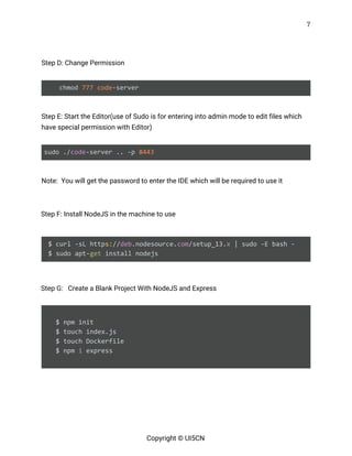 7 
 
 
Step D: Change Permission 
 
chmod ​777​ ​code​-server  
 
Step E: Start the Editor(use of Sudo is for entering into admin mode to edit files which 
have special permission with Editor) 
 
sudo ./​code​-server .. -p ​8443 
 
Note: You will get the password to enter the IDE which will be required to use it 
 
Step F: Install NodeJS in the machine to use 
   
$ curl -sL http​s:​//​deb​.nodesource.​com​/setup_13.​x​ | sudo -E bash -
$ sudo apt-​get​ install nodejs 
 
Step G: Create a Blank Project With NodeJS and Express 
 
$ npm init
$ touch index.js
$ touch Dockerfile
$ npm ​i​ express
 
   
 
 
Copyright © UI5CN 
 