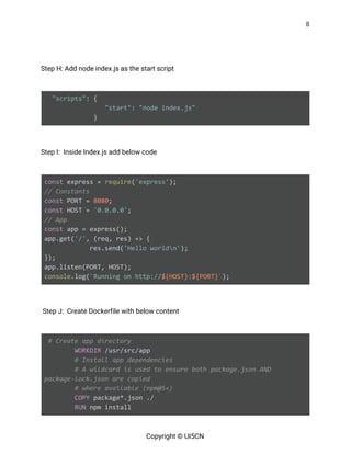 8 
 
 
Step H: Add node index.js as the start script 
   
​"scripts"​: {
​"start"​: ​"node index.js"
} 
   
Step I: Inside Index.js add below code   
   
const​ express = ​require​(​'express'​);
// Constants
const​ PORT = ​8080​;
const​ HOST = ​'0.0.0.0'​;
// App
const​ app = express();
app.get(​'/'​, (req, res) => {
res.send(​'Hello worldn'​);
});
app.listen(PORT, HOST);
console​.log(​`Running on http://​${HOST}​:​${PORT}​`​); 
   
Step J: Create Dockerfile with below content 
   
​# Create app directory
​WORKDIR​ /usr/src/app
​# Install app dependencies
​# A wildcard is used to ensure both package.json AND
package-lock.json are copied
​# where available (npm@5+)
​COPY​ package*.json ./
​RUN​ npm install
Copyright © UI5CN 
 
