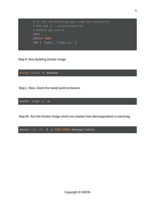 9 
 
​# If you are building your code for production
​# RUN npm ci --only=production
​# Bundle app source
​COPY​ . .
​EXPOSE​ ​8080
​CMD​ [ ​"node"​, ​"index.js"​ ]
 
 
Step K: Now Building Docker Image 
 
docker​ ​build ​-t demoapp . 
 
Step L: Now, check the newly build containers 
 
docker ​image​ ​ls​ -a 
 
Step M: Run the Docker image which we created, here demoapp:latest is name:tag 
 
docker ​run​ -​it​ -d -p ​8083​:​8080​ demoapp:latest 
 
 
 
 
 
Copyright © UI5CN 
 