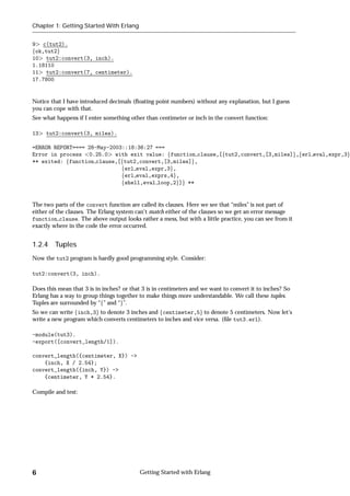 Chapter 1: Getting Started With Erlang


9 c(tut2).
fok,tut2g
10 tut2:convert(3, inch).
1.18110
11 tut2:convert(7, centimeter).
17.7800


Notice that I have introduced decimals (ﬂoating point numbers) without any explanation, but I guess
you can cope with that.
See what happens if I enter something other than centimeter or inch in the convert function:

13   tut2:convert(3, miles).

=ERROR REPORT==== 28-May-2003::18:36:27 ===
Error in process 0.25.0 with exit value: ffunction clause,[ftut2,convert,[3,miles]g,ferl eval,expr,3g
** exited: ffunction clause,[ftut2,convert,[3,miles]g,
                             ferl eval,expr,3g,
                             ferl eval,exprs,4g,
                             fshell,eval loop,2g]g **


The two parts of the convert function are called its clauses. Here we see that “miles” is not part of
either of the clauses. The Erlang system can't match either of the clauses so we get an error message
function clause. The above output looks rather a mess, but with a little practice, you can see from it
exactly where in the code the error occurred.


1.2.4 Tuples
Now the tut2 program is hardly good programming style. Consider:

tut2:convert(3, inch).

Does this mean that 3 is in inches? or that 3 is in centimeters and we want to convert it to inches? So
Erlang has a way to group things together to make things more understandable. We call these tuples.
Tuples are surrounded by “f” and “g”.
So we can write finch,3g to denote 3 inches and fcentimeter,5g to denote 5 centimeters. Now let's
write a new program which converts centimeters to inches and vice versa. (ﬁle tut3.erl).

-module(tut3).
-export([convert_length/1]).

convert_length({centimeter, X}) ->
    {inch, X / 2.54};
convert_length({inch, Y}) ->
    {centimeter, Y * 2.54}.

Compile and test:




6                                         Getting Started with Erlang
 