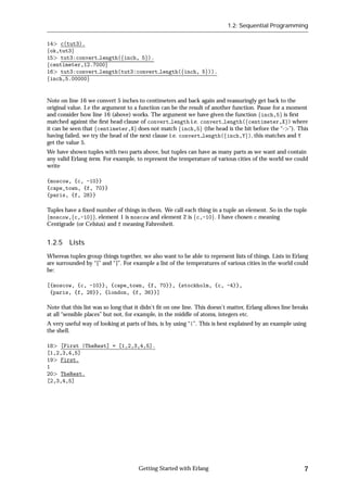1.2: Sequential Programming


14 c(tut3).
fok,tut3g
15 tut3:convert length(finch, 5g).
fcentimeter,12.7000g
16 tut3:convert length(tut3:convert length(finch, 5g)).
finch,5.00000g


Note on line 16 we convert 5 inches to centimeters and back again and reassuringly get back to the
original value. I.e the argument to a function can be the result of another function. Pause for a moment
and consider how line 16 (above) works. The argument we have given the function finch,5g is ﬁrst
matched against the ﬁrst head clause of convert length i.e. convert length(fcentimeter,Xg) where
it can be seen that fcentimeter,Xg does not match finch,5g (the head is the bit before the “- ”). This
having failed, we try the head of the next clause i.e. convert length(finch,Yg), this matches and Y
get the value 5.
We have shown tuples with two parts above, but tuples can have as many parts as we want and contain
any valid Erlang term. For example, to represent the temperature of various cities of the world we could
write

{moscow, {c, -10}}
{cape_town, {f, 70}}
{paris, {f, 28}}

Tuples have a ﬁxed number of things in them. We call each thing in a tuple an element. So in the tuple
fmoscow,fc,-10gg, element 1 is moscow and element 2 is fc,-10g. I have chosen c meaning
Centigrade (or Celsius) and f meaning Fahrenheit.


1.2.5 Lists
Whereas tuples group things together, we also want to be able to represent lists of things. Lists in Erlang
are surrounded by “[” and “]”. For example a list of the temperatures of various cities in the world could
be:

[{moscow, {c, -10}}, {cape_town, {f, 70}}, {stockholm, {c, -4}},
 {paris, {f, 28}}, {london, {f, 36}}]

Note that this list was so long that it didn't ﬁt on one line. This doesn't matter, Erlang allows line breaks
at all “sensible places” but not, for example, in the middle of atoms, integers etc.
A very useful way of looking at parts of lists, is by using “|”. This is best explained by an example using
the shell.

18 [First |TheRest] = [1,2,3,4,5].
[1,2,3,4,5]
19 First.
1
20 TheRest.
[2,3,4,5]




                                      Getting Started with Erlang                                          7
 