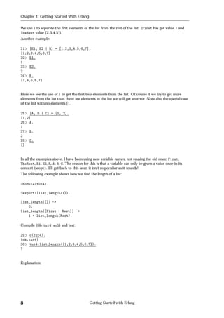Chapter 1: Getting Started With Erlang


We use | to separate the ﬁrst elements of the list from the rest of the list. (First has got value 1 and
TheRest value [2,3,4,5]).
Another example:

21 [E1, E2 | R] = [1,2,3,4,5,6,7].
[1,2,3,4,5,6,7]
22 E1.
1
23 E2.
2
24 R.
[3,4,5,6,7]


Here we see the use of | to get the ﬁrst two elements from the list. Of course if we try to get more
elements from the list than there are elements in the list we will get an error. Note also the special case
of the list with no elements [].

25 [A, B | C] = [1, 2].
[1,2]
26 A.
1
27 B.
2
28 C.
[]


In all the examples above, I have been using new variable names, not reusing the old ones: First,
TheRest, E1, E2, R, A, B, C. The reason for this is that a variable can only be given a value once in its
context (scope). I'll get back to this later, it isn't so peculiar as it sounds!
The following example shows how we ﬁnd the length of a list:

-module(tut4).

-export([list_length/1]).

list_length([]) ->
    0;
list_length([First | Rest]) ->
    1 + list_length(Rest).

Compile (ﬁle tut4.erl) and test:

29 c(tut4).
fok,tut4g
30 tut4:list length([1,2,3,4,5,6,7]).
7


Explanation:




8                                           Getting Started with Erlang
 