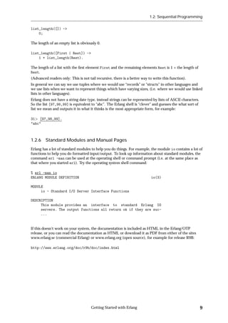 1.2: Sequential Programming


list_length([]) ->
    0;

The length of an empty list is obviously 0.

list_length([First | Rest]) ->
    1 + list_length(Rest).

The length of a list with the ﬁrst element First and the remaining elements Rest is 1 + the length of
Rest.
(Advanced readers only: This is not tail recursive, there is a better way to write this function).
In general we can say we use tuples where we would use “records” or “structs” in other languages and
we use lists when we want to represent things which have varying sizes, (i.e. where we would use linked
lists in other languages).
Erlang does not have a string date type, instead strings can be represented by lists of ASCII characters.
So the list [97,98,99] is equivalent to “abc”. The Erlang shell is “clever” and guesses the what sort of
list we mean and outputs it in what it thinks is the most appropriate form, for example:

31 [97,98,99].
"abc"



1.2.6 Standard Modules and Manual Pages
Erlang has a lot of standard modules to help you do things. For example, the module io contains a lot of
functions to help you do formatted input/output. To look up information about standard modules, the
command erl -man can be used at the operating shell or command prompt (i.e. at the same place as
that where you started erl). Try the operating system shell command:

% erl -man io
ERLANG MODULE DEFINITION                                                   io(3)

MODULE
     io - Standard I/O Server Interface Functions

DESCRIPTION
     This module provides an interface to standard Erlang IO
     servers. The output functions all return ok if they are suc-
     ...


If this doesn't work on your system, the documentation is included as HTML in the Erlang/OTP
release, or you can read the documentation as HTML or download it as PDF from either of the sites
www.erlang.se (commercial Erlang) or www.erlang.org (open source), for example for release R9B:

http://www.erlang.org/doc/r9b/doc/index.html




                                      Getting Started with Erlang                                           9
 