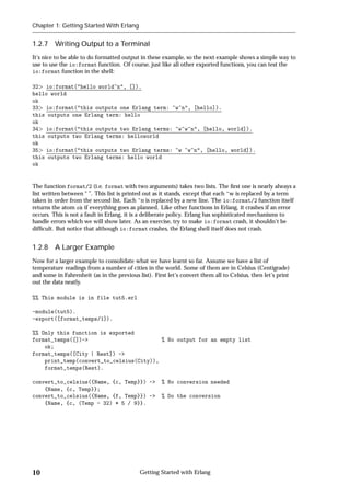 Chapter 1: Getting Started With Erlang


1.2.7 Writing Output to a Terminal
It's nice to be able to do formatted output in these example, so the next example shows a simple way to
use to use the io:format function. Of course, just like all other exported functions, you can test the
io:format function in the shell:

32 io:format("hello world~n", []).
hello world
ok
33 io:format("this outputs one Erlang term: ~w~n", [hello]).
this outputs one Erlang term: hello
ok
34 io:format("this outputs two Erlang terms: ~w~w~n", [hello, world]).
this outputs two Erlang terms: helloworld
ok
35 io:format("this outputs two Erlang terms: ~w ~w~n", [hello, world]).
this outputs two Erlang terms: hello world
ok


The function format/2 (i.e. format with two arguments) takes two lists. The ﬁrst one is nearly always a
list written between “ ”. This list is printed out as it stands, except that each ~w is replaced by a term
taken in order from the second list. Each ~n is replaced by a new line. The io:format/2 function itself
returns the atom ok if everything goes as planned. Like other functions in Erlang, it crashes if an error
occurs. This is not a fault in Erlang, it is a deliberate policy. Erlang has sophisticated mechanisms to
handle errors which we will show later. As an exercise, try to make io:format crash, it shouldn't be
difﬁcult. But notice that although io:format crashes, the Erlang shell itself does not crash.


1.2.8 A Larger Example
Now for a larger example to consolidate what we have learnt so far. Assume we have a list of
temperature readings from a number of cities in the world. Some of them are in Celsius (Centigrade)
and some in Fahrenheit (as in the previous list). First let's convert them all to Celsius, then let's print
out the data neatly.

%% This module is in file tut5.erl

-module(tut5).
-export([format_temps/1]).

%% Only this function is exported
format_temps([])->                        % No output for an empty list
    ok;
format_temps([City | Rest]) ->
    print_temp(convert_to_celsius(City)),
    format_temps(Rest).

convert_to_celsius({Name, {c, Temp}}) ->             % No conversion needed
    {Name, {c, Temp}};
convert_to_celsius({Name, {f, Temp}}) ->             % Do the conversion
    {Name, {c, (Temp - 32) * 5 / 9}}.




10                                          Getting Started with Erlang
 