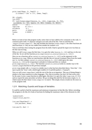 1.2: Sequential Programming


print_temp({Name, {c, Temp}}) ->
    io:format("~-15w ~w c~n", [Name, Temp]).

36 c(tut5).
fok,tut5g
37 tut5:format temps([fmoscow, fc, -10gg, fcape town, ff, 70gg,
 fstockholm, fc, -4gg, fparis, ff, 28gg, flondon, ff, 36gg]).
moscow          -10 c
cape town       21.1111 c
stockholm       -4 c
paris           -2.22222 c
london          2.22222 c
ok


Before we look at how this program works, notice that we have added a few comments to the code. A
comment starts with a % character and goes on to the end of the line. Note as well that the
-export([format temps/1]). line only includes the function format temps/1, the other functions are
local functions, i.e. they are not visible from outside the module tut5.
Note as well that when testing the program from the shell, I had to spread the input over two lines as
the line was too long.
When we call format temps the ﬁrst time, City gets the value fmoscow,fc,-10gg and Rest is the rest
of the list. So we call the function print temp(convert to celsius(fmoscow,fc,-10gg)).
Here we see a function call as convert to celsius(fmoscow,fc,-10gg) as the argument to the
function print temp. When we nest function calls like this we execute (evaluate) them from the inside
out. I.e. we ﬁrst evaluate convert to celsius(fmoscow,fc,-10gg) which gives the value
fmoscow,fc,-10gg as the temperature is already in Celsius and then we evaluate
print temp(fmoscow,fc,-10gg). The function convert to celsius works in a similar way to the
convert length function in the previous example.
print temp simply calls io:format in a similar way to what has been described above. Note that ~-15w
says to print the “term” with a ﬁeld length (width) of 15 and left justify it. (*manual*).
Now we call format temps(Rest) with the rest of the list as an argument. This way of doing things is
similar to the loop constructs in other languages. (Yes, this is recursion, but don't let that worry you).
So the same format temps function is called again, this time City gets the value fcape town,ff,70gg
and we repeat the same procedure as before. We go on doing this until the list becomes empty, i.e. [],
which causes the ﬁrst clause format temps([]) to match. This simply returns (results in) the atom ok,
so the program ends.


1.2.9 Matching, Guards and Scope of Variables
It could be useful to ﬁnd the maximum and minimum temperature in lists like this. Before extending
the program to do this, let's look at functions for ﬁnding the maximum value of the elements in a list:

-module(tut6).
-export([list_max/1]).

list_max([Head|Rest]) ->
   list_max(Rest, Head).

list_max([], Res) ->




                                     Getting Started with Erlang                                       11
 