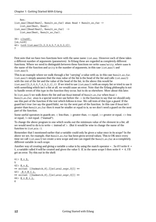 Chapter 1: Getting Started With Erlang


    Res;
list_max([Head|Rest], Result_so_far) when Head > Result_so_far ->
    list_max(Rest, Head);
list_max([Head|Rest], Result_so_far) ->
    list_max(Rest, Result_so_far).

39 c(tut6).
fok,tut6g
40 tut6:list max([1,2,3,4,5,7,4,3,2,1]).
7


First note that we have two functions here with the same name list max. However each of these takes
a different number of arguments (parameters). In Erlang these are regarded as completely different
functions. Where we need to distinguish between these functions we write name/arity, where name is
the name of the function and arity is the number of arguments, in this case list max/1 and
list max/2.
This is an example where we walk through a list “carrying” a value with us, in this case Result so far.
list max/1 simply assumes that the max value of the list is the head of the list and calls list max/2
with the rest of the list and the value of the head of the list, in the above this would be
list max([2,3,4,5,7,4,3,2,1],1). If we tried to use list max/1 with an empty list or tried to use it
with something which isn't a list at all, we would cause an error. Note that the Erlang philosophy is not
to handle errors of this type in the function they occur, but to do so elsewhere. More about this later.
In list max/2 we walk down the list and use Head instead of Result so far when Head
Result so far. when is a special word we use before the - in the function to say that we should only
use this part of the function if the test which follows is true. We call tests of this type a guard. If the
guard isn't true (we say the guard fails), we try the next part of the function. In this case if Head isn't
greater than Result so far then it must be smaller or equal to is, so we don't need a guard on the next
part of the function.
Some useful operators in guards are,    less than,   greater than, == equal,   = greater or equal,   = less
or equal, /= not equal. (*manual*).
To change the above program to one which works out the minimum value of the element in a list, all
we would need to do is to write instead of . (But it would be wise to change the name of the
function to list min :-).
Remember that I mentioned earlier that a variable could only be given a value once in its scope? In the
above we see, for example, that Result so far has been given several values. This is OK since every
time we call list max/2 we create a new scope and one can regard the Result so far as a completely
different variable in each scope.
Another way of creating and giving a variable a value is by using the match operator = . So if I write M =
5, a variable called M will be created and given the value 5. If, in the same scope I then write M = 6, I'll
get an error. Try this out in the shell:

41 M = 5.
5
42 M = 6.
** exited: ffbadmatch,6g,[ferl eval,expr,3g]g **
43   M = M + 1.
** exited: ffbadmatch,6g,[ferl eval,expr,3g]g **
44 N = M + 1.
6




12                                          Getting Started with Erlang
 