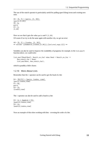 1.2: Sequential Programming


The use of the match operator is particularly useful for pulling apart Erlang terms and creating new
ones.

45 fX, Yg = fparis, ff, 28gg.
fparis,ff,28gg
46 X.
paris
47 Y.
ff,28g


Here we see that X gets the value paris and Y ff,28g.
Of course if we try to do the same again with another city, we get an error:

49 fX, Yg = flondon, ff, 36gg.
** exited: ffbadmatch,flondon,ff,36ggg,[ferl eval,expr,3g]g **


Variables can also be used to improve the readability of programs, for example, in the list max/2
function above, we could write:

list_max([Head|Rest], Result_so_far) when Head > Result_so_far ->
    New_result_far = Head,
    list_max(Rest, New_result_far);

which is possibly a little clearer.


1.2.10 More About Lists
Remember that the | operator can be used to get the head of a list:

50 [M1|T1] = [paris, london, rome].
[paris,london,rome]
51 M1.
paris
52 T1.
[london,rome]


The | operator can also be used to add a head to a list:

53 L1 = [madrid | T1].
[madrid,london,rome]
54 L1.
[madrid,london,rome]


Now an example of this when working with lists - reversing the order of a list:




                                      Getting Started with Erlang                                      13
 