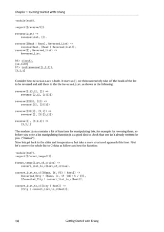 Chapter 1: Getting Started With Erlang


-module(tut8).

-export([reverse/1]).

reverse(List) ->
    reverse(List, []).

reverse([Head | Rest], Reversed_List) ->
    reverse(Rest, [Head | Reversed_List]);
reverse([], Reversed_List) ->
    Reversed_List.

56 c(tut8).
fok,tut8g
57 tut8:reverse([1,2,3]).
[3,2,1]


Consider how Reversed List is built. It starts as [], we then successively take off the heads of the list
to be reversed and add them to the the Reversed List, as shown in the following:

reverse([1|2,3], []) =>
    reverse([2,3], [1|[]])

reverse([2|3], [1]) =>
    reverse([3], [2|[1])

reverse([3|[]], [2,1]) =>
    reverse([], [3|[2,1]])

reverse([], [3,2,1]) =>
    [3,2,1]

The module lists contains a lot of functions for manipulating lists, for example for reversing them, so
before you write a list manipulating function it is a good idea to check that one isn't already written for
you. (*manual*).
Now lets get back to the cities and temperatures, but take a more structured approach this time. First
let's convert the whole list to Celsius as follows and test the function:

-module(tut7).
-export([format_temps/1]).

format_temps(List_of_cities) ->
    convert_list_to_c(List_of_cities).

convert_list_to_c([{Name, {f, F}} | Rest]) ->
    Converted_City = {Name, {c, (F -32)* 5 / 9}},
    [Converted_City | convert_list_to_c(Rest)];

convert_list_to_c([City | Rest]) ->
    [City | convert_list_to_c(Rest)];




14                                         Getting Started with Erlang
 