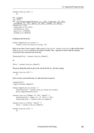 1.2: Sequential Programming


convert_list_to_c([]) ->
    [].

58 c(tut7).
fok, tut7g.
59 tut7:format temps([fmoscow, fc, -10gg, fcape town, ff, 70gg,
 fstockholm, fc, -4gg, fparis, ff, 28gg, flondon, ff, 36gg]).
[fmoscow,fc,-10gg,
 fcape town,fc,21.1111gg,
 fstockholm,fc,-4gg,
 fparis,fc,-2.22222gg,
 flondon,fc,2.22222gg]


Looking at this bit by bit:

format_temps(List_of_cities) ->
    convert_list_to_c(List_of_cities, []).

Here we see that format temps/1 calls convert list to c/1. convert list to c/1 takes off the head
of the List of cities, converts it to Celsius if needed. The | operator is used to add the (maybe)
converted to the converted rest of the list:

[Converted_City | convert_list_to_c(Rest)];

or

[City | convert_list_to_c(Rest)];

We go on doing this until we get to the end of the list (i.e. the list is empty:

convert_list_to_c([]) ->
    [].

Now we have converted the list, we add a function to print it:

-module(tut7).
-export([format_temps/1]).

format_temps(List_of_cities) ->
    Converted_List = convert_list_to_c(List_of_cities),
    print_temp(Converted_List).

convert_list_to_c([{Name, {f, F}} | Rest]) ->
    Converted_City = {Name, {c, (F -32)* 5 / 9}},
    [Converted_City | convert_list_to_c(Rest)];

convert_list_to_c([City | Rest]) ->
    [City | convert_list_to_c(Rest)];

convert_list_to_c([]) ->
    [].




                                      Getting Started with Erlang                                   15
 