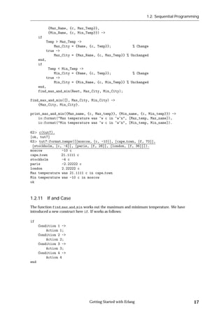 1.2: Sequential Programming


           {Max_Name, {c, Max_Temp}},
           {Min_Name, {c, Min_Temp}}) ->
      if
          Temp > Max_Temp ->
              Max_City = {Name, {c, Temp}};           % Change
          true ->
              Max_City = {Max_Name, {c, Max_Temp}} % Unchanged
      end,
      if
           Temp < Min_Temp ->
              Min_City = {Name, {c, Temp}};           % Change
          true ->
              Min_City = {Min_Name, {c, Min_Temp}} % Unchanged
      end,
      find_max_and_min(Rest, Max_City, Min_City);

find_max_and_min([], Max_City, Min_City) ->
    {Max_City, Min_City}.

print_max_and_min({Max_name, {c, Max_temp}}, {Min_name, {c, Min_temp}}) ->
    io:format("Max temperature was ~w c in ~w~n", [Max_temp, Max_name]),
    io:format("Min temperature was ~w c in ~w~n", [Min_temp, Min_name]).

62 c(tut7).
fok, tut7g
63 tut7:format temps([fmoscow, fc, -10gg, fcape town, ff, 70gg,
 fstockholm, fc, -4gg, fparis, ff, 28gg, flondon, ff, 36gg]).
moscow          -10 c
cape town       21.1111 c
stockholm       -4 c
paris           -2.22222 c
london          2.22222 c
Max temperature was 21.1111 c in cape town
Min temperature was -10 c in moscow
ok



1.2.11 If and Case
The function find max and min works out the maximum and minimum temperature. We have
introduced a new construct here if. If works as follows:

if
      Condition 1 ->
          Action 1;
      Condition 2 ->
          Action 2;
      Condition 3 ->
          Action 3;
      Condition 4 ->
          Action 4
end




                                Getting Started with Erlang                            17
 