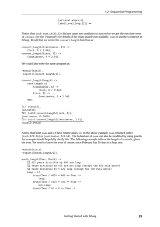 1.2: Sequential Programming


                               ferl eval,exprs,4g,
                               fshell,eval loop,2g]g **


Notice that tut9:test if(33,33) did not cause any condition to succeed so we got the run time error
if clause. See the (*manual*) for details of the many guard tests available. case is another construct in
Erlang. Recall that we wrote the convert length function as:

convert_length({centimeter, X}) ->
    {inch, X / 2.54};
convert_length({inch, Y}) ->
    {centimeter, Y * 2.54}.

We could also write the same program as:

-module(tut10).
-export([convert_length/1]).

convert_length(Length) ->
    case Length of
        {centimeter, X} ->
            {inch, X / 2.54};
        {inch, Y} ->
            {centimeter, Y * 2.54}
    end.

71 c(tut10).
fok,tut10g
72 tut10:convert length(finch, 6g).
fcentimeter,15.2400g
73 tut10:convert length(fcentimeter, 2.5g).
finch,0.98425g


Notice that both case and if have return values, i.e. in the above example case returned either
finch,X/2.54g or fcentimeter,Y*2.54g. The behaviour of case can also be modiﬁed by using guards.
An example should hopefully clarify this. The following example tells us the length of a month, given
the year. We need to know the year of course, since February has 29 days in a leap year.

-module(tut11).
-export([month_length/2]).

month_length(Year, Month) ->
    %% All years divisible by 400 are leap
    %% Years divisible by 100 are not leap (except the 400 rule above)
    %% Years divisible by 4 are leap (except the 100 rule above)
    Leap = if
        trunc(Year / 400) * 400 == Year ->
            leap;
        trunc(Year / 100) * 100 == Year ->
            not_leap;
        trunc(Year / 4) * 4 == Year ->




                                    Getting Started with Erlang                                      19
 