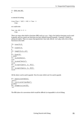 1.2: Sequential Programming


2   2004 rem 400.
4


so instead of writing

trunc(Year / 400) * 400 == Year ->
    leap;

we could write

Year rem 400 == 0 ->
    leap;

There are many other built in functions (BIF) such as trunc. Only a few built in functions can be used
in guards, and you cannot use functions you have deﬁned yourself in guards. (*manual*) (Aside for
advanced readers: This is to ensure that guards don't have side effects). Let's play with a few of these
functions in the shell:

78 trunc(5.6).
5
79 round(5.6).
6
80 length([a,b,c,d]).
4
81 float(5).
5.00000
82 is atom(hello).
true
83 is atom("hello").
false
84 is tuple(fparis, fc, 30gg).
true
85 is tuple([paris, fc, 30g]).
false


All the above can be used in guards. Now for some which can't be used in guards:

87 atom to list(hello).
"hello"
88 list to atom("goodbye").
goodbye
89 integer to list(22).
"22"


The BIFs above do conversions which would be difﬁcult (or impossible) to do in Erlang.




                                    Getting Started with Erlang                                      21
 