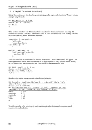 Chapter 1: Getting Started With Erlang


1.2.13     Higher Order Functions (Funs)
Erlang, like most modern functional programing languages, has higher order functions. We start with an
example using the shell:

90 Xf = fun(X) - X * 2 end.
#Fun erl eval.5.123085357
91 Xf(5).
10


What we have done here is to deﬁne a function which doubles the value of number and assign this
function to a variable. Thus Xf(5) returned the value 10. Two useful functions when working with lists
are foreach and map, which are deﬁned as follows:

foreach(Fun, [First|Rest]) ->
    Fun(First),
    foreach(Fun, Rest);
foreach(Fun, []) ->
    ok.

map(Fun, [First|Rest]) ->
    [Fun(First)|map(Fun,Rest)];
       map(Fun, []) ->
    [].

These two functions are provided in the standard module lists. foreach takes a list and applies a fun
to every element in the list, map creates a new list by applying a fun to every element in a list. Going
back to the shell, we start by using map and a fun to add 3 to every element of a list:

92 Add 3 = fun(X) - X + 3 end.
#Fun erl eval.5.123085357
93 lists:map(Add 3, [1,2,3]).
[4,5,6]


Now lets print out the temperatures in a list of cities (yet again):

95 Print City = fun(fCity, fX, Tempgg) - io:format("~-15w ~w ~w~n",
 [City, X, Temp]) end.
#Fun erl eval.5.123085357
96 lists:foreach(Print City, [fmoscow, fc, -10gg, fcape town, ff, 70gg,
 fstockholm, fc, -4gg, fparis, ff, 28gg, flondon, ff, 36gg]).
moscow          c -10
cape town       f 70
stockholm       c -4
paris           f 28
london          f 36
ok


We will now deﬁne a fun which can be used to go through a list of cities and temperatures and
transform them all to Celsius.




22                                          Getting Started with Erlang
 