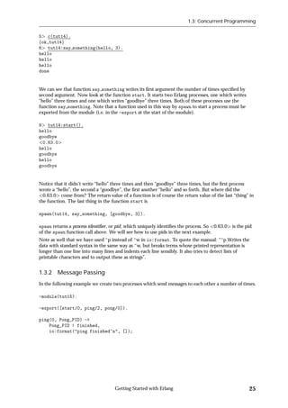 1.3: Concurrent Programming


5 c(tut14).
fok,tut14g
6 tut14:say something(hello, 3).
hello
hello
hello
done


We can see that function say something writes its ﬁrst argument the number of times speciﬁed by
second argument. Now look at the function start. It starts two Erlang processes, one which writes
“hello” three times and one which writes “goodbye” three times. Both of these processes use the
function say something. Note that a function used in this way by spawn to start a process must be
exported from the module (i.e. in the -export at the start of the module).

9 tut14:start().
hello
goodbye
 0.63.0
hello
goodbye
hello
goodbye


Notice that it didn't write “hello” three times and then “goodbye” three times, but the ﬁrst process
wrote a “hello”, the second a “goodbye”, the ﬁrst another “hello” and so forth. But where did the
  0.63.0 come from? The return value of a function is of course the return value of the last “thing” in
the function. The last thing in the function start is

spawn(tut14, say_something, [goodbye, 3]).

spawn returns a process identiﬁer, or pid, which uniquely identiﬁes the process. So 0.63.0   is the pid
of the spawn function call above. We will see how to use pids in the next example.
Note as well that we have used ~p instead of ~w in io:format. To quote the manual: “~p Writes the
data with standard syntax in the same way as ~w, but breaks terms whose printed representation is
longer than one line into many lines and indents each line sensibly. It also tries to detect lists of
printable characters and to output these as strings”.


1.3.2 Message Passing
In the following example we create two processes which send messages to each other a number of times.

-module(tut15).

-export([start/0, ping/2, pong/0]).

ping(0, Pong_PID) ->
    Pong_PID ! finished,
    io:format("ping finished~n", []);




                                    Getting Started with Erlang                                      25
 