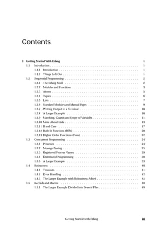 Contents

1 Getting Started With Erlang                                                                                 1
   1.1   Introduction . . . . . . . . . . . . . . . . . . . . . . . . . . . . . . . . . . . . . . . . . .     1
         1.1.1 Introduction . . . . . . . . . . . . . . . . . . . . . . . . . . . . . . . . . . . . . .       1
         1.1.2 Things Left Out . . . . . . . . . . . . . . . . . . . . . . . . . . . . . . . . . . . .        1
   1.2   Sequential Programming . . . . . . . . . . . . . . . . . . . . . . . . . . . . . . . . . . .         2
         1.2.1 The Erlang Shell . . . . . . . . . . . . . . . . . . . . . . . . . . . . . . . . . . .         2
         1.2.2 Modules and Functions . . . . . . . . . . . . . . . . . . . . . . . . . . . . . . . .          3
         1.2.3 Atoms . . . . . . . . . . . . . . . . . . . . . . . . . . . . . . . . . . . . . . . . .        5
         1.2.4 Tuples . . . . . . . . . . . . . . . . . . . . . . . . . . . . . . . . . . . . . . . . .       6
         1.2.5 Lists . . . . . . . . . . . . . . . . . . . . . . . . . . . . . . . . . . . . . . . . . .      7
         1.2.6 Standard Modules and Manual Pages . . . . . . . . . . . . . . . . . . . . . . . .              9
         1.2.7 Writing Output to a Terminal . . . . . . . . . . . . . . . . . . . . . . . . . . . .          10
         1.2.8 A Larger Example . . . . . . . . . . . . . . . . . . . . . . . . . . . . . . . . . .          10
         1.2.9 Matching, Guards and Scope of Variables . . . . . . . . . . . . . . . . . . . . . .           11
         1.2.10 More About Lists . . . . . . . . . . . . . . . . . . . . . . . . . . . . . . . . . . .       13
         1.2.11 If and Case . . . . . . . . . . . . . . . . . . . . . . . . . . . . . . . . . . . . . .      17
         1.2.12 Built In Functions (BIFs) . . . . . . . . . . . . . . . . . . . . . . . . . . . . . . .      20
         1.2.13 Higher Order Functions (Funs) . . . . . . . . . . . . . . . . . . . . . . . . . . .          22
   1.3   Concurrent Programming . . . . . . . . . . . . . . . . . . . . . . . . . . . . . . . . . .          24
         1.3.1 Processes . . . . . . . . . . . . . . . . . . . . . . . . . . . . . . . . . . . . . . .       24
         1.3.2 Message Passing . . . . . . . . . . . . . . . . . . . . . . . . . . . . . . . . . . . .       25
         1.3.3 Registered Process Names . . . . . . . . . . . . . . . . . . . . . . . . . . . . . .          29
         1.3.4 Distributed Programming . . . . . . . . . . . . . . . . . . . . . . . . . . . . . .           30
         1.3.5 A Larger Example . . . . . . . . . . . . . . . . . . . . . . . . . . . . . . . . . .          33
   1.4   Robustness . . . . . . . . . . . . . . . . . . . . . . . . . . . . . . . . . . . . . . . . . .      40
         1.4.1 Timeouts . . . . . . . . . . . . . . . . . . . . . . . . . . . . . . . . . . . . . . .        41
         1.4.2 Error Handling . . . . . . . . . . . . . . . . . . . . . . . . . . . . . . . . . . . .        42
         1.4.3 The Larger Example with Robustness Added . . . . . . . . . . . . . . . . . . . .              45
   1.5   Records and Macros      . . . . . . . . . . . . . . . . . . . . . . . . . . . . . . . . . . . . .   48
         1.5.1 The Larger Example Divided into Several Files . . . . . . . . . . . . . . . . . . .           49




                                     Getting Started with Erlang                                             iii
 
