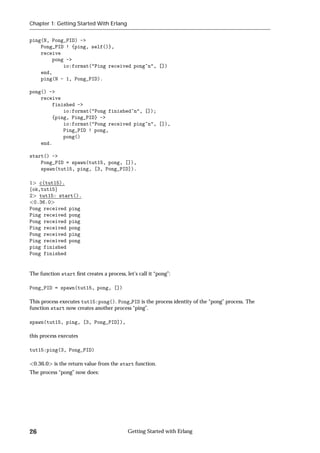 Chapter 1: Getting Started With Erlang


ping(N, Pong_PID) ->
    Pong_PID ! {ping, self()},
    receive
        pong ->
            io:format("Ping received pong~n", [])
    end,
    ping(N - 1, Pong_PID).

pong() ->
    receive
        finished ->
            io:format("Pong finished~n", []);
        {ping, Ping_PID} ->
            io:format("Pong received ping~n", []),
            Ping_PID ! pong,
            pong()
    end.

start() ->
    Pong_PID = spawn(tut15, pong, []),
    spawn(tut15, ping, [3, Pong_PID]).

1 c(tut15).
fok,tut15g
2 tut15: start().
  0.36.0
Pong received ping
Ping received pong
Pong received ping
Ping received pong
Pong received ping
Ping received pong
ping finished
Pong finished


The function start ﬁrst creates a process, let's call it “pong”:

Pong_PID = spawn(tut15, pong, [])

This process executes tut15:pong(). Pong PID is the process identity of the “pong” process. The
function start now creates another process “ping”.

spawn(tut15, ping, [3, Pong_PID]),

this process executes

tut15:ping(3, Pong_PID)

 0.36.0    is the return value from the start function.
The process “pong” now does:




26                                          Getting Started with Erlang
 
