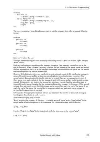 1.3: Concurrent Programming


receive
    finished ->
        io:format("Pong finished~n", []);
    {ping, Ping_PID} ->
        io:format("Pong received ping~n", []),
        Ping_PID ! pong,
        pong()
end.

The receive construct is used to allow processes to wait for messages from other processes. It has the
format:

receive
   pattern1 ->
       actions1;
   pattern2 ->
       actions2;
   ....
   patternN
       actionsN
end.

Note: no “;” before the end.
Messages between Erlang processes are simply valid Erlang terms. I.e. they can be lists, tuples, integers,
atoms, pids etc.
Each process has its own input queue for messages it receives. New messages received are put at the
end of the queue. When a process executes a receive, the ﬁrst message in the queue is matched against
the ﬁrst pattern in the receive, if this matches, the message is removed from the queue and the actions
corresponding to the the pattern are executed.
However, if the ﬁrst pattern does not match, the second pattern is tested, if this matches the message is
removed from the queue and the actions corresponding to the second pattern are executed. If the
second pattern does not match the third is tried and so on until there are no more pattern to test. If
there are no more patterns to test, the ﬁrst message is kept in the queue and we try the second message
instead. If this matches any pattern, the appropriate actions are executed and the second message is
removed from the queue (keeping the ﬁrst message and any other messages in the queue). If the second
message does not match we try the third message and so on until we reach the end of the queue. If we
reach the end of the queue, the process blocks (stops execution) and waits until a new message is
received and this procedure is repeated.
Of course the Erlang implementation is “clever” and minimizes the number of times each message is
tested against the patterns in each receive.
Now back to the ping pong example.
“Pong” is waiting for messages. If the atom finished is received, “pong” writes “Pong ﬁnished” to the
output and as it has nothing more to do, terminates. If it receives a message with the format:

{ping, Ping_PID}

it writes “Pong received ping” to the output and sends the atom pong to the process “ping”:

Ping_PID ! pong




                                     Getting Started with Erlang                                        27
 