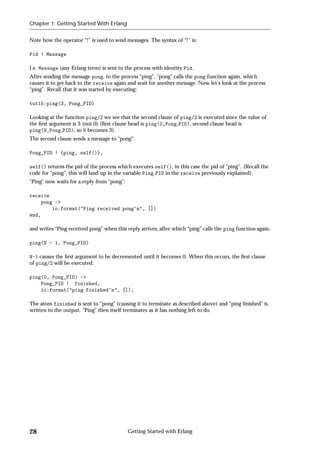 Chapter 1: Getting Started With Erlang


Note how the operator “!” is used to send messages. The syntax of “!” is:

Pid ! Message

I.e. Message (any Erlang term) is sent to the process with identity Pid.
After sending the message pong, to the process “ping”, “pong” calls the pong function again, which
causes it to get back to the receive again and wait for another message. Now let's look at the process
“ping”. Recall that it was started by executing:

tut15:ping(3, Pong_PID)

Looking at the function ping/2 we see that the second clause of ping/2 is executed since the value of
the ﬁrst argument is 3 (not 0) (ﬁrst clause head is ping(0,Pong PID), second clause head is
ping(N,Pong PID), so N becomes 3).
The second clause sends a message to “pong”:

Pong_PID ! {ping, self()},

self() returns the pid of the process which executes self(), in this case the pid of “ping”. (Recall the
code for “pong”, this will land up in the variable Ping PID in the receive previously explained).
“Ping” now waits for a reply from “pong”:

receive
    pong ->
        io:format("Ping received pong~n", [])
end,

and writes “Ping received pong” when this reply arrives, after which “ping” calls the ping function again.

ping(N - 1, Pong_PID)

N-1 causes the ﬁrst argument to be decremented until it becomes 0. When this occurs, the ﬁrst clause
of ping/2 will be executed:

ping(0, Pong_PID) ->
    Pong_PID ! finished,
    io:format("ping finished~n", []);

The atom finished is sent to “pong” (causing it to terminate as described above) and “ping ﬁnished” is
written to the output. “Ping” then itself terminates as it has nothing left to do.




28                                          Getting Started with Erlang
 