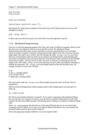 Chapter 1: Getting Started With Erlang


ping finished
Pong finished


In the start/0 function,

register(pong, spawn(tut16, pong, [])),

both spawns the “pong” process and gives it the name pong. In the “ping” process we can now send
messages to pong by:

pong ! {ping, self()},

so that ping/2 now becomes ping/1 as we don't have to use the argument Pong PID.


1.3.4 Distributed Programming
Now let's re-write the ping pong program with “ping” and “pong” on different computers. Before we do
this, there are a few things we need to set up to get this to work. The distributed Erlang
implementation provides a basic security mechanism to prevent unauthorized access to an Erlang
system on another computer (*manual*). Erlang systems which talk to each other must have the same
magic cookie. The easiest way to achieve this is by having a ﬁle called .erlang.cookie in your home
directory on all machines which on which you are going to run Erlang systems communicating with
each other (on Windows systems the home directory is the directory where pointed to by the $HOME
environment variable - you may need to set this. On Linux or Unix you can safely ignore this and
simply create a ﬁle called .erlang.cookie in the directory you get to after executing the command cd
without any argument). The .erlang.cookie ﬁle should contain on line with the same atom. For
example on Linux or Unix in the OS shell:

$ cd
$ cat    .erlang.cookie
this is very secret
$ chmod 400 .erlang.cookie


The chmod above make the .erlang.cookie ﬁle accessible only by the owner of the ﬁle. This is a
requirement.
When you start an Erlang system which is going to talk to other Erlang systems, you must give it a
name, eg:

erl -sname my_name

We will see more details of this later (*manual*). If you want to experiment with distributed Erlang,
but you only have one computer to work on, you can start two separate Erlang systems on the same
computer but give them different names. Each Erlang system running on a computer is called an Erlang
node.
(Note: erl -sname assumes that all nodes are in the same IP domain and we can use only the ﬁrst
component of the IP address, if we want to use nodes in different domains we use -name instead, but
then all IP address must be given in full (*manual*).
Here is the ping pong example modiﬁed to run on two separate nodes:




30                                        Getting Started with Erlang
 