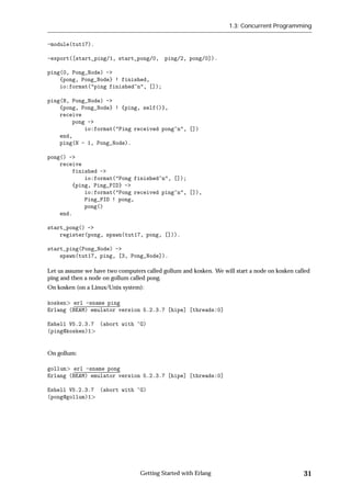 1.3: Concurrent Programming


-module(tut17).

-export([start_ping/1, start_pong/0, ping/2, pong/0]).

ping(0, Pong_Node) ->
    {pong, Pong_Node} ! finished,
    io:format("ping finished~n", []);

ping(N, Pong_Node) ->
    {pong, Pong_Node} ! {ping, self()},
    receive
        pong ->
            io:format("Ping received pong~n", [])
    end,
    ping(N - 1, Pong_Node).

pong() ->
    receive
        finished ->
            io:format("Pong finished~n", []);
        {ping, Ping_PID} ->
            io:format("Pong received ping~n", []),
            Ping_PID ! pong,
            pong()
    end.

start_pong() ->
    register(pong, spawn(tut17, pong, [])).

start_ping(Pong_Node) ->
    spawn(tut17, ping, [3, Pong_Node]).

Let us assume we have two computers called gollum and kosken. We will start a node on kosken called
ping and then a node on gollum called pong.
On kosken (on a Linux/Unix system):

kosken erl -sname ping
Erlang (BEAM) emulator version 5.2.3.7 [hipe] [threads:0]

Eshell V5.2.3.7    (abort with ^G)
(ping@kosken)1


On gollum:

gollum erl -sname pong
Erlang (BEAM) emulator version 5.2.3.7 [hipe] [threads:0]

Eshell V5.2.3.7    (abort with ^G)
(pong@gollum)1




                                  Getting Started with Erlang                                   31
 